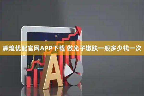 辉煌优配官网APP下载 做光子嫩肤一般多少钱一次