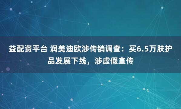 益配资平台 润美迪欧涉传销调查：买6.5万肤护品发展下线，涉虚假宣传