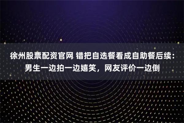 徐州股票配资官网 错把自选餐看成自助餐后续：男生一边拍一边嬉笑，网友评价一边倒