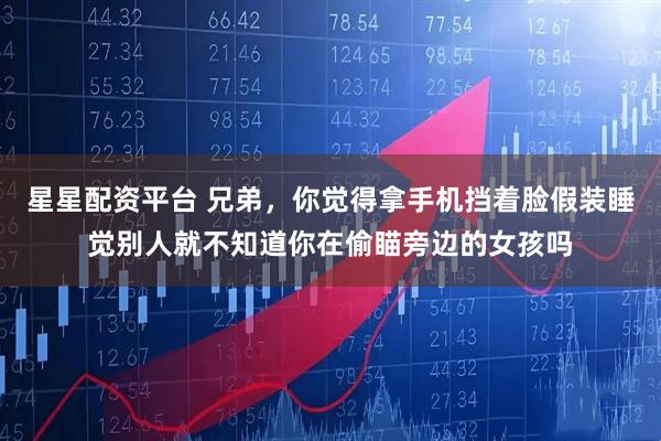 星星配资平台 兄弟，你觉得拿手机挡着脸假装睡觉别人就不知道你在偷瞄旁边的女孩吗