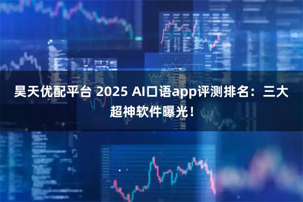 昊天优配平台 2025 AI口语app评测排名：三大超神软件曝光！