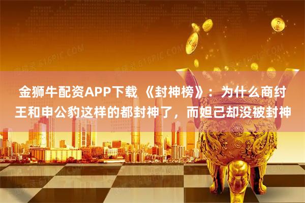 金狮牛配资APP下载 《封神榜》：为什么商纣王和申公豹这样的都封神了，而妲己却没被封神