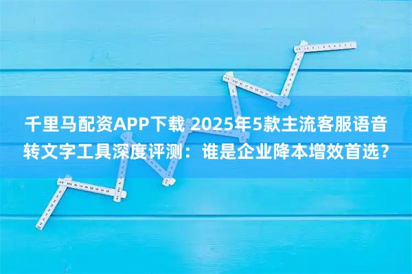 千里马配资APP下载 2025年5款主流客服语音转文字工具深度评测：谁是企业降本增效首选？