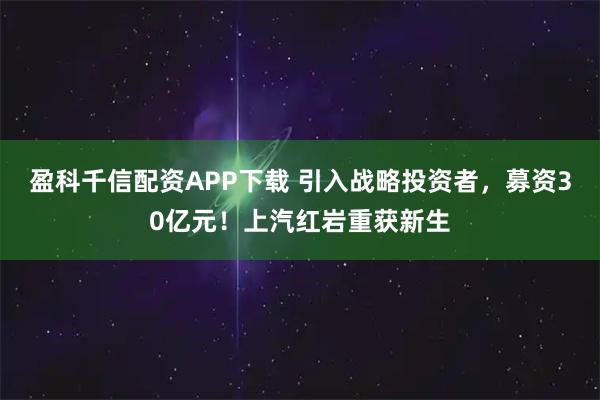 盈科千信配资APP下载 引入战略投资者，募资30亿元！上汽红岩重获新生