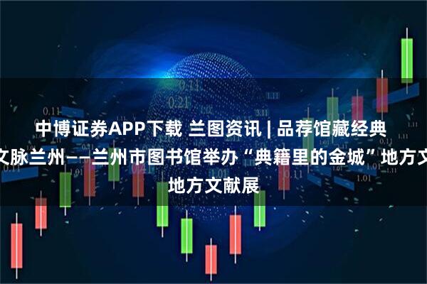 中博证券APP下载 兰图资讯 | 品荐馆藏经典 传承文脉兰州——兰州市图书馆举办“典籍里的金城”地方文献展