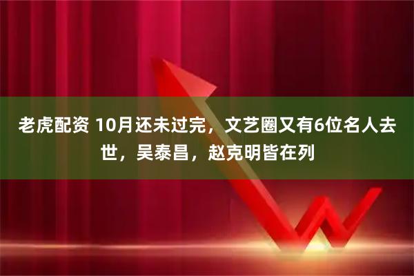 老虎配资 10月还未过完，文艺圈又有6位名人去世，吴泰昌，赵克明皆在列