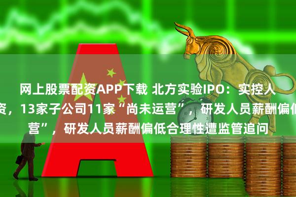 网上股票配资APP下载 北方实验IPO:实控人边创业边领体制工资,13家子公司11家“尚未运营”,研发人员薪酬偏低合理性遭监管追问
