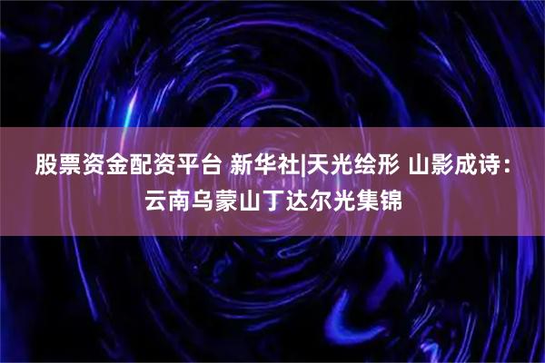 股票资金配资平台 新华社|天光绘形 山影成诗：云南乌蒙山丁达尔光集锦