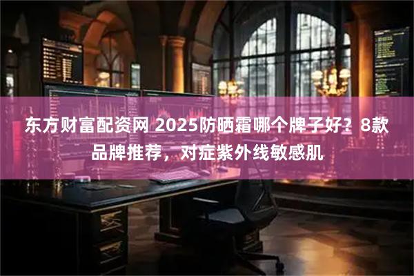 东方财富配资网 2025防晒霜哪个牌子好?8款品牌推荐,对症紫外线敏感肌