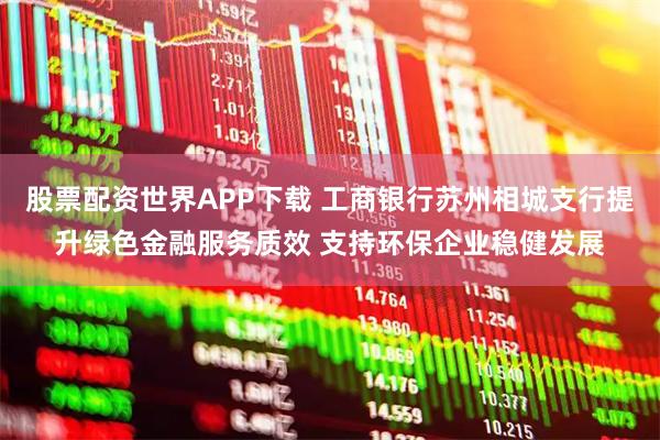 股票配资世界APP下载 工商银行苏州相城支行提升绿色金融服务质效 支持环保企业稳健发展