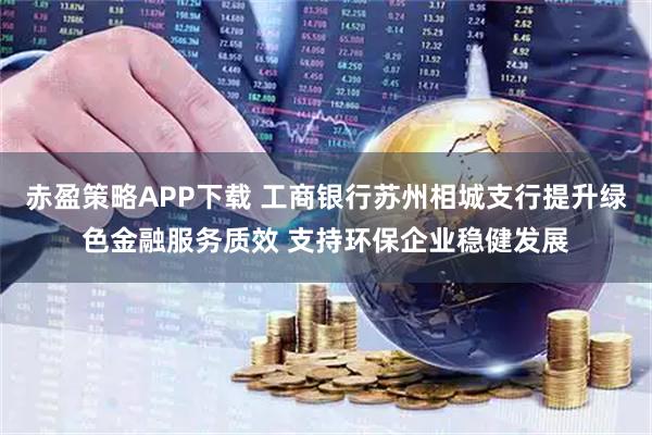 赤盈策略APP下载 工商银行苏州相城支行提升绿色金融服务质效 支持环保企业稳健发展