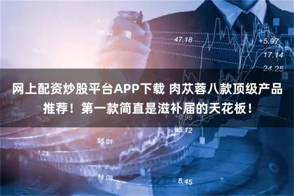 网上配资炒股平台APP下载 肉苁蓉八款顶级产品推荐！第一款简直是滋补届的天花板！