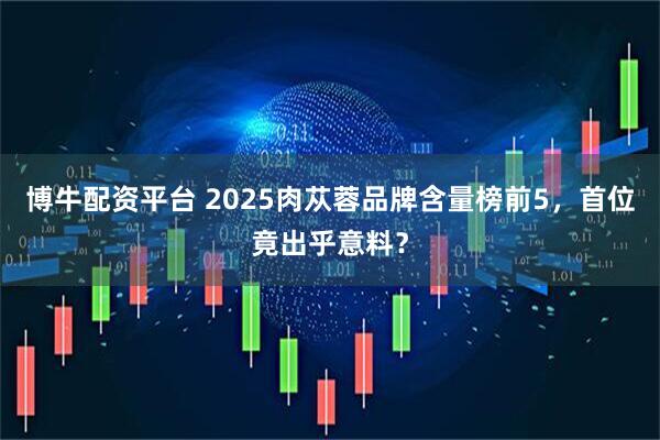 博牛配资平台 2025肉苁蓉品牌含量榜前5，首位竟出乎意料？