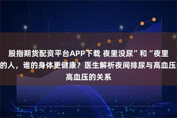 股指期货配资平台APP下载 夜里没尿”和“夜里有尿”的人,谁的身体更健康?医生解析夜间排尿与高血压的关系