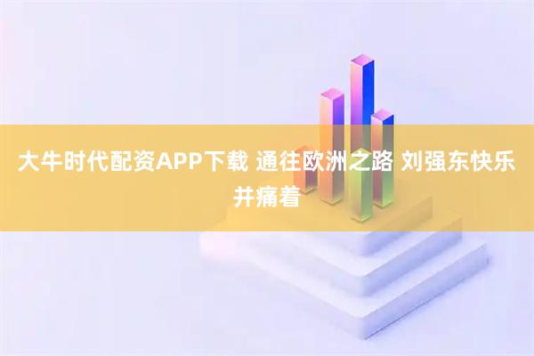 大牛时代配资APP下载 通往欧洲之路 刘强东快乐并痛着