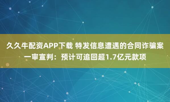 久久牛配资APP下载 特发信息遭遇的合同诈骗案一审宣判:预计可追回超1.7亿元款项