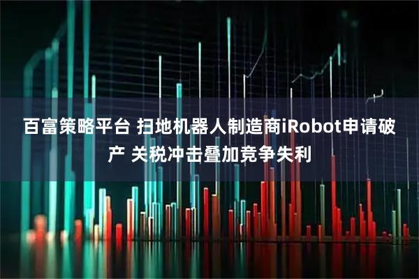 百富策略平台 扫地机器人制造商iRobot申请破产 关税冲击叠加竞争失利