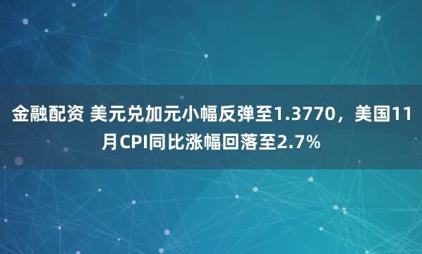 金融配资 美元兑加元小幅反弹至1.3770,美国11月CPI同比涨幅回落至2.7%