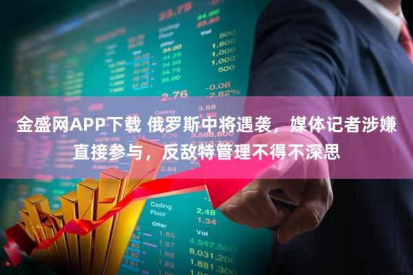 金盛网APP下载 俄罗斯中将遇袭,媒体记者涉嫌直接参与,反敌特管理不得不深思