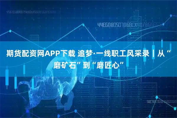期货配资网APP下载 追梦·一线职工风采录｜从“磨矿石”到“磨匠心”