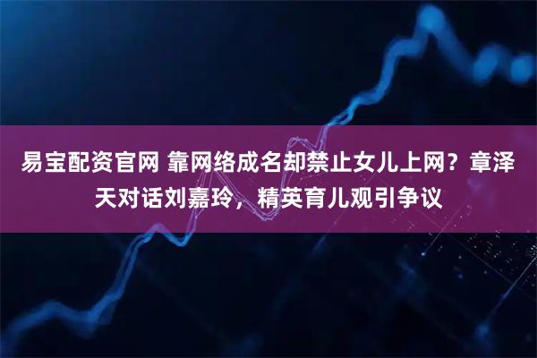 易宝配资官网 靠网络成名却禁止女儿上网？章泽天对话刘嘉玲，精英育儿观引争议