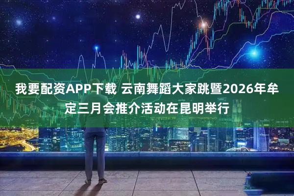 我要配资APP下载 云南舞蹈大家跳暨2026年牟定三月会推介活动在昆明举行