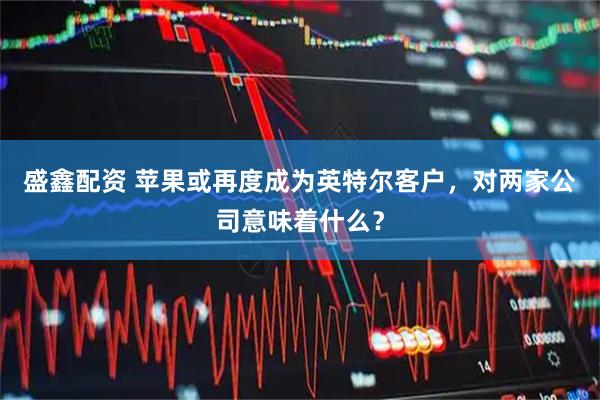 盛鑫配资 苹果或再度成为英特尔客户,对两家公司意味着什么?