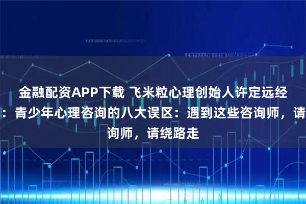 金融配资APP下载 飞米粒心理创始人许定远经验分享：青少年心理咨询的八大误区：遇到这些咨询师，请绕路走