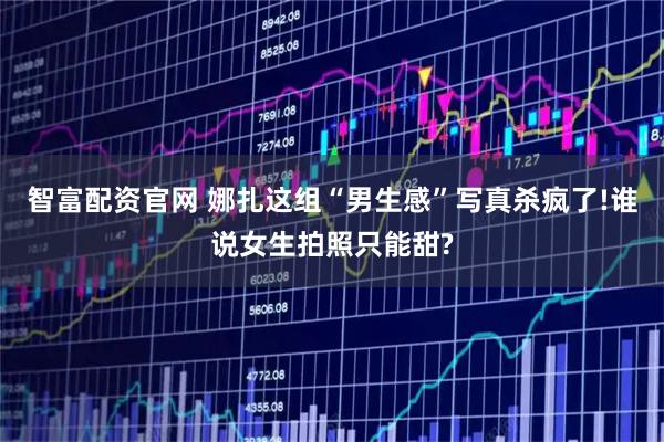 智富配资官网 娜扎这组“男生感”写真杀疯了!谁说女生拍照只能甜?
