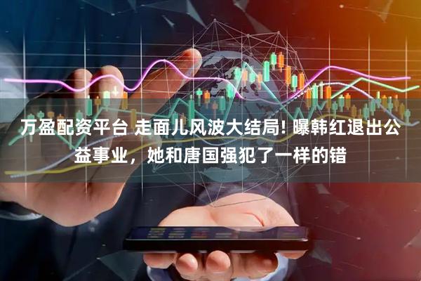 万盈配资平台 走面儿风波大结局! 曝韩红退出公益事业，她和唐国强犯了一样的错