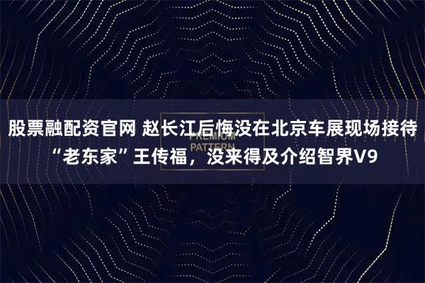 股票融配资官网 赵长江后悔没在北京车展现场接待“老东家”王传福，没来得及介绍智界V9