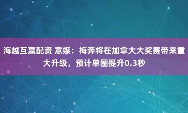 海越互赢配资 意媒：梅奔将在加拿大大奖赛带来重大升级，预计单圈提升0.3秒