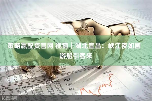 策略赢配资官网 视窗｜湖北宜昌：峡江夜如画  游船引客来