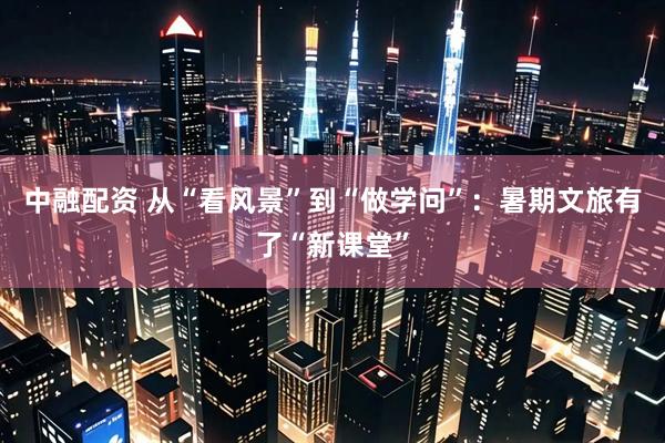 中融配资 从“看风景”到“做学问”：暑期文旅有了“新课堂”