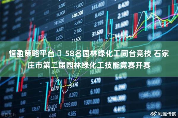 恒盈策略平台 ​58名园林绿化工同台竞技 石家庄市第二届园林绿化工技能竞赛开赛