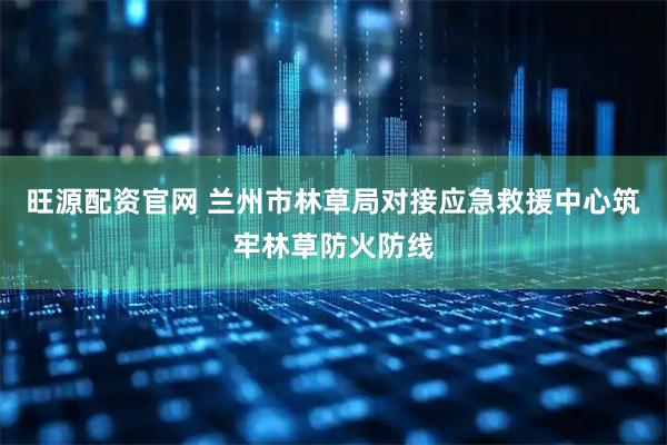 旺源配资官网 兰州市林草局对接应急救援中心筑牢林草防火防线