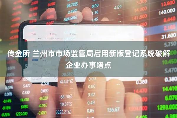 传金所 兰州市市场监管局启用新版登记系统破解企业办事堵点