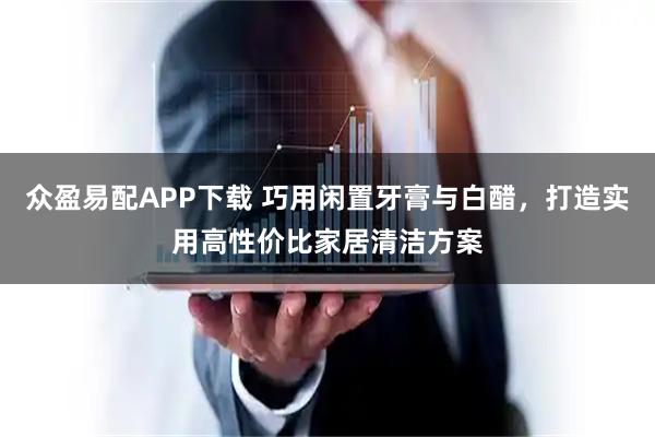 众盈易配APP下载 巧用闲置牙膏与白醋，打造实用高性价比家居清洁方案