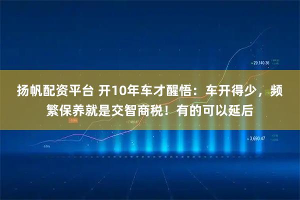 扬帆配资平台 开10年车才醒悟：车开得少，频繁保养就是交智商税！有的可以延后