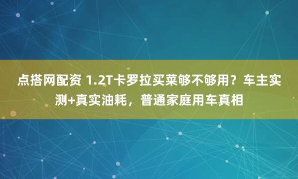 点搭网配资 1.2T卡罗拉买菜够不够用？车主实测+真实油耗，普通家庭用车真相